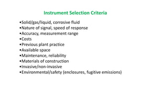 Instrument Selection Criteria
•Solid/gas/liquid, corrosive fluid
•Nature of signal, speed of response
•Accuracy, measurement range
•Costs
•Previous plant practice
•Available space
•Maintenance, reliability
•Materials of construction
•Invasive/non-invasive
•Environmental/safety (enclosures, fugitive emissions)
 
