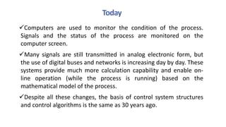 Today
Computers are used to monitor the condition of the process.
Signals and the status of the process are monitored on the
computer screen.
Many signals are still transmitted in analog electronic form, but
the use of digital buses and networks is increasing day by day. These
systems provide much more calculation capability and enable on-
line operation (while the process is running) based on the
mathematical model of the process.
Despite all these changes, the basis of control system structures
and control algorithms is the same as 30 years ago.
 
