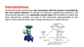 Final Control Element:
At the end of the control loop, the connection with the process is provided by
the last control element. In almost all chemical engineering processes, the
final control element is an automatic control valve that throttles or opens the
flow adjustment variable. As seen in the schematic representation in the
figure, many control valves have a plug mounted on a metal rod end.
 