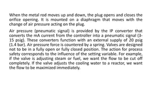 When the metal rod moves up and down, the plug opens and closes the
orifice opening. It is mounted on a diaphragm that moves with the
change of air pressure acting on the plug.
Air pressure (pneumatic signal) is provided by the IP converter that
converts the mA current from the controller into a pneumatic signal (3-
15 psig). These converters function with an external supply of 20 psig
(1.4 bar). Air pressure force is countered by a spring. Valves are designed
not to be in a fully open or fully closed position. The action for process
safety corresponds to the influence of the setting variable. For example,
if the valve is adjusting steam or fuel, we want the flow to be cut off
completely. If the valve adjusts the cooling water to a reactor, we want
the flow to be maximized immediately.
 