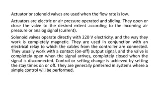 Actuator or solenoid valves are used when the flow rate is low.
Actuators are electric or air pressure operated and sliding. They open or
close the valve to the desired extent according to the incoming air
pressure or analog signal (current).
Solenoid valves operate directly with 220 V electricity, and the way they
work is completely magnetic. They are used in conjunction with an
electrical relay to which the cables from the controller are connected.
They usually work with a contact (on-off) output signal, and the valve is
completely open when the signal arrives, completely closed when the
signal is disconnected. Control or setting change is achieved by setting
the stay times on or off. They are generally preferred in systems where a
simple control will be performed.
 