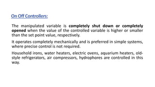 On Off Controllers:
The manipulated variable is completely shut down or completely
opened when the value of the controlled variable is higher or smaller
than the set point value, respectively.
It operates completely mechanically and is preferred in simple systems,
where precise control is not required.
Household irons, water heaters, electric ovens, aquarium heaters, old-
style refrigerators, air compressors, hydrophores are controlled in this
way.
 
