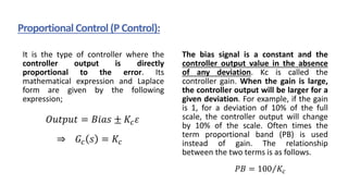 It is the type of controller where the
controller output is directly
proportional to the error. Its
mathematical expression and Laplace
form are given by the following
expression;
The bias signal is a constant and the
controller output value in the absence
of any deviation. Kc is called the
controller gain. When the gain is large,
the controller output will be larger for a
given deviation. For example, if the gain
is 1, for a deviation of 10% of the full
scale, the controller output will change
by 10% of the scale. Often times the
term proportional band (PB) is used
instead of gain. The relationship
between the two terms is as follows.
Proportional Control (P Control):
𝑂𝑢𝑡𝑝𝑢𝑡 = 𝐵𝑖𝑎𝑠 ± 𝐾𝑐𝜀
⇒ 𝐺𝑐 𝑠 = 𝐾𝑐
𝑃𝐵 = Τ
100 𝐾𝑐
 