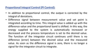 Proportional Integral Control (PI Control):
• In addition to proportional control, the output is corrected by the
integral of deviations.
• Difference signal between measurement value and set point is
integrated according to time. This integral value is added up with the
difference value and the proportional band is shifted. In this way, the
energy supplied to the system is automatically increased or
decreased and the process temperature is set to the desired value.
The function of the integrator circuit continues until there is no
difference (error) between the desired value and the measured
value. As soon as the difference signal is zero, there is no longer a
signal for the integrator circuit to integrate.
 