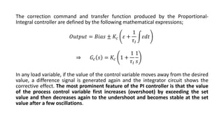 The correction command and transfer function produced by the Proportional-
Integral controller are defined by the following mathematical expressions;
In any load variable, if the value of the control variable moves away from the desired
value, a difference signal is generated again and the integrator circuit shows the
corrective effect. The most prominent feature of the PI controller is that the value
of the process control variable first increases (overshoot) by exceeding the set
value and then decreases again to the undershoot and becomes stable at the set
value after a few oscillations.
𝑂𝑢𝑡𝑝𝑢𝑡 = 𝐵𝑖𝑎𝑠 ± 𝐾𝑐 𝜀 +
1
𝜏𝐼
න𝜀𝑑𝑡
⇒ 𝐺𝑐 𝑠 = 𝐾𝑐 1 +
1
𝜏𝐼
1
𝑠
 