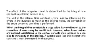 The effect of the integrator circuit is determined by the integral time
constant (reset time) defined as .
The unit of the integral time constant is time, and by integrating the
errors in the duration as much as the entered value, the correction of
the errors occurring over time is performed.
When the integral time constant is a large value, its contribution to the
correction of errors may be insufficient. However, when lower values
are entered, oscillations in the control variable may increase or even
lead to instability in the process. A suitable gain (Kc) and integral time
constant  must be entered for the process.
 