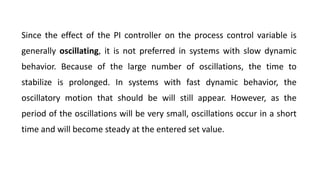 Since the effect of the PI controller on the process control variable is
generally oscillating, it is not preferred in systems with slow dynamic
behavior. Because of the large number of oscillations, the time to
stabilize is prolonged. In systems with fast dynamic behavior, the
oscillatory motion that should be will still appear. However, as the
period of the oscillations will be very small, oscillations occur in a short
time and will become steady at the entered set value.
 