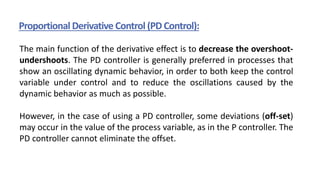 Proportional Derivative Control (PD Control):
The main function of the derivative effect is to decrease the overshoot-
undershoots. The PD controller is generally preferred in processes that
show an oscillating dynamic behavior, in order to both keep the control
variable under control and to reduce the oscillations caused by the
dynamic behavior as much as possible.
However, in the case of using a PD controller, some deviations (off-set)
may occur in the value of the process variable, as in the P controller. The
PD controller cannot eliminate the offset.
 