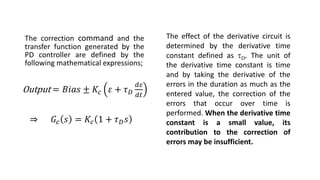 The correction command and the
transfer function generated by the
PD controller are defined by the
following mathematical expressions;
The effect of the derivative circuit is
determined by the derivative time
constant defined as D. The unit of
the derivative time constant is time
and by taking the derivative of the
errors in the duration as much as the
entered value, the correction of the
errors that occur over time is
performed. When the derivative time
constant is a small value, its
contribution to the correction of
errors may be insufficient.
⇒ 𝐺𝑐 𝑠 = 𝐾𝑐 1 + 𝜏𝐷𝑠
Output = 𝐵𝑖𝑎𝑠 ± 𝐾𝑐 𝜀 + 𝜏𝐷
𝑑𝜀
𝑑𝑡
 