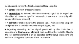 As discussed earlier, the feedback control loop includes:
 A sensor to detect process variables;
 A transmitter to convert the measurement signal to an equivalent
signal (an air pressure signal in pneumatic systems or a current signal in
analog electronic systems),
 A controller that compares the process signal with a desired set point
and generates a suitable controller output signal, and
 Adjusting according to the signal generated by the controller, It
consists of a final control element that modifies the variable. Usually
the last control element is an air operated control valve that opens and
closes to change the flow rate of the set current.
 