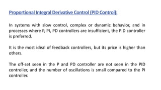 Proportional Integral Derivative Control (PID Control):
In systems with slow control, complex or dynamic behavior, and in
processes where P, PI, PD controllers are insufficient, the PID controller
is preferred.
It is the most ideal of feedback controllers, but its price is higher than
others.
The off-set seen in the P and PD controller are not seen in the PID
controller, and the number of oscillations is small compared to the PI
controller.
 