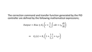 The correction command and transfer function generated by the PID
controller are defined by the following mathematical expressions;
𝑂𝑢𝑡𝑝𝑢𝑡 = 𝐵𝑖𝑎𝑠 ± 𝐾𝑐 𝜀 +
1
𝜏𝐼
න 𝜀𝑑𝑡 + 𝜏𝐷
𝑑𝜀
𝑑𝑡
⇒ 𝐺𝑐 𝑠 = 𝐾𝑐 1 +
1
𝜏𝐼
1
𝑠
+ 𝜏𝐷𝑠
 