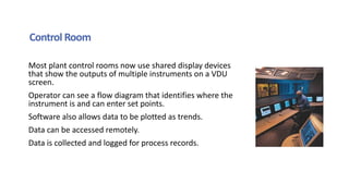 Control Room
Most plant control rooms now use shared display devices
that show the outputs of multiple instruments on a VDU
screen.
Operator can see a flow diagram that identifies where the
instrument is and can enter set points.
Software also allows data to be plotted as trends.
Data can be accessed remotely.
Data is collected and logged for process records.
 