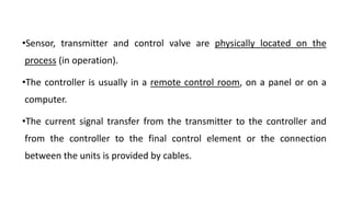 •Sensor, transmitter and control valve are physically located on the
process (in operation).
•The controller is usually in a remote control room, on a panel or on a
computer.
•The current signal transfer from the transmitter to the controller and
from the controller to the final control element or the connection
between the units is provided by cables.
 