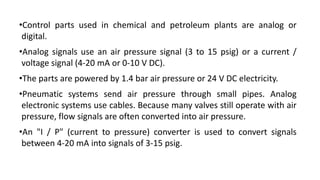 •Control parts used in chemical and petroleum plants are analog or
digital.
•Analog signals use an air pressure signal (3 to 15 psig) or a current /
voltage signal (4-20 mA or 0-10 V DC).
•The parts are powered by 1.4 bar air pressure or 24 V DC electricity.
•Pneumatic systems send air pressure through small pipes. Analog
electronic systems use cables. Because many valves still operate with air
pressure, flow signals are often converted into air pressure.
•An "I / P" (current to pressure) converter is used to convert signals
between 4-20 mA into signals of 3-15 psig.
 