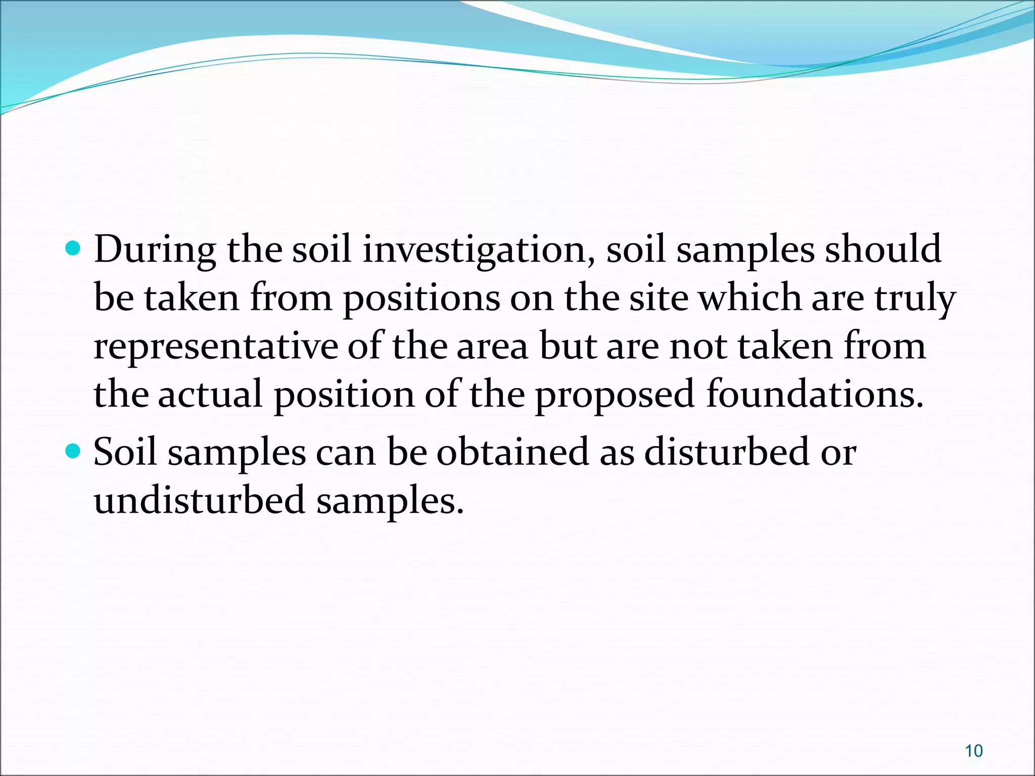  During the soil investigation, soil samples should
be taken from positions on the site which are truly
representative of the area but are not taken from
the actual position of the proposed foundations.
 Soil samples can be obtained as disturbed or
undisturbed samples.
10
 