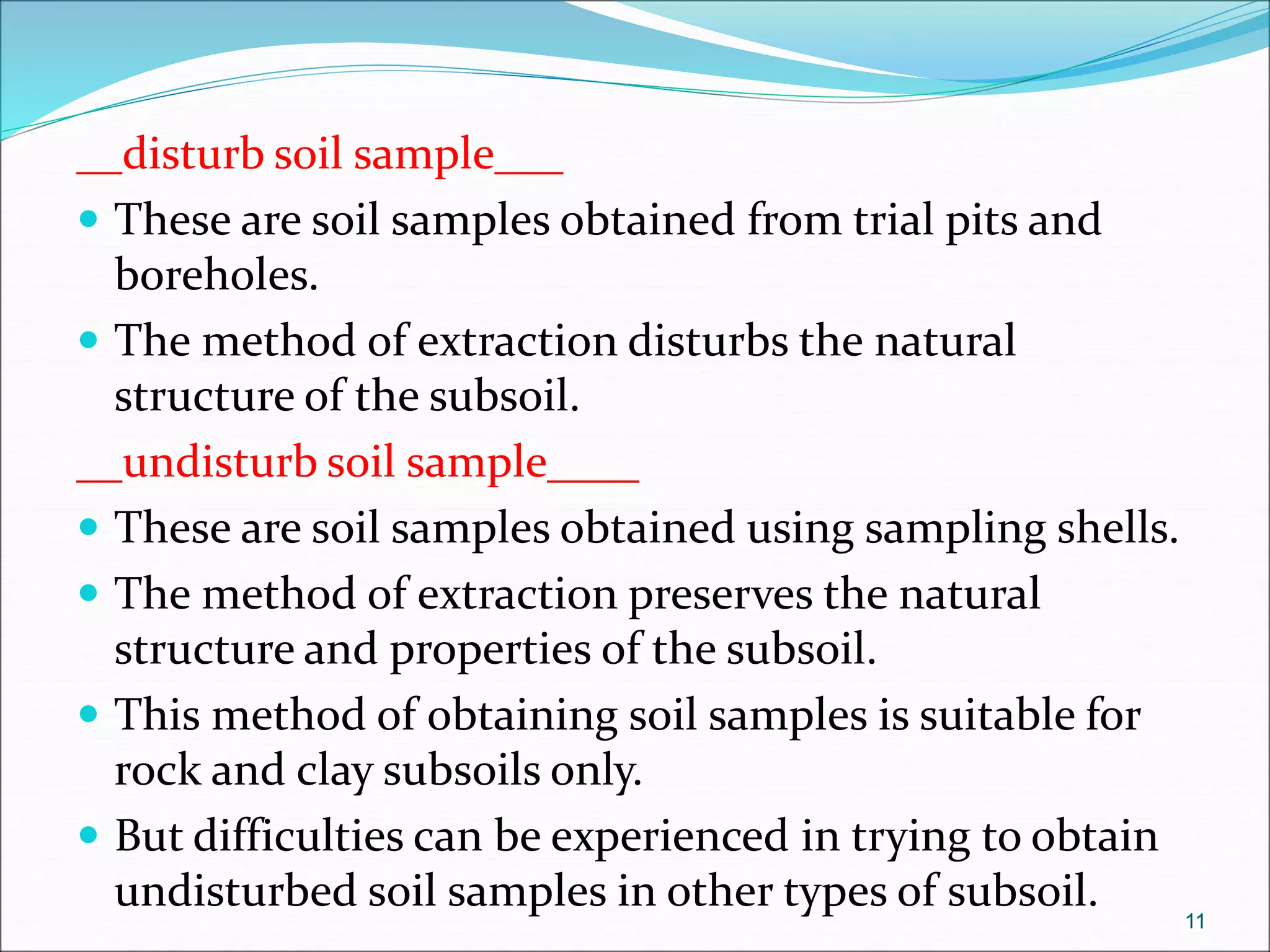 __disturb soil sample___
 These are soil samples obtained from trial pits and
boreholes.
 The method of extraction disturbs the natural
structure of the subsoil.
__undisturb soil sample____
 These are soil samples obtained using sampling shells.
 The method of extraction preserves the natural
structure and properties of the subsoil.
 This method of obtaining soil samples is suitable for
rock and clay subsoils only.
 But difficulties can be experienced in trying to obtain
undisturbed soil samples in other types of subsoil. 11
 