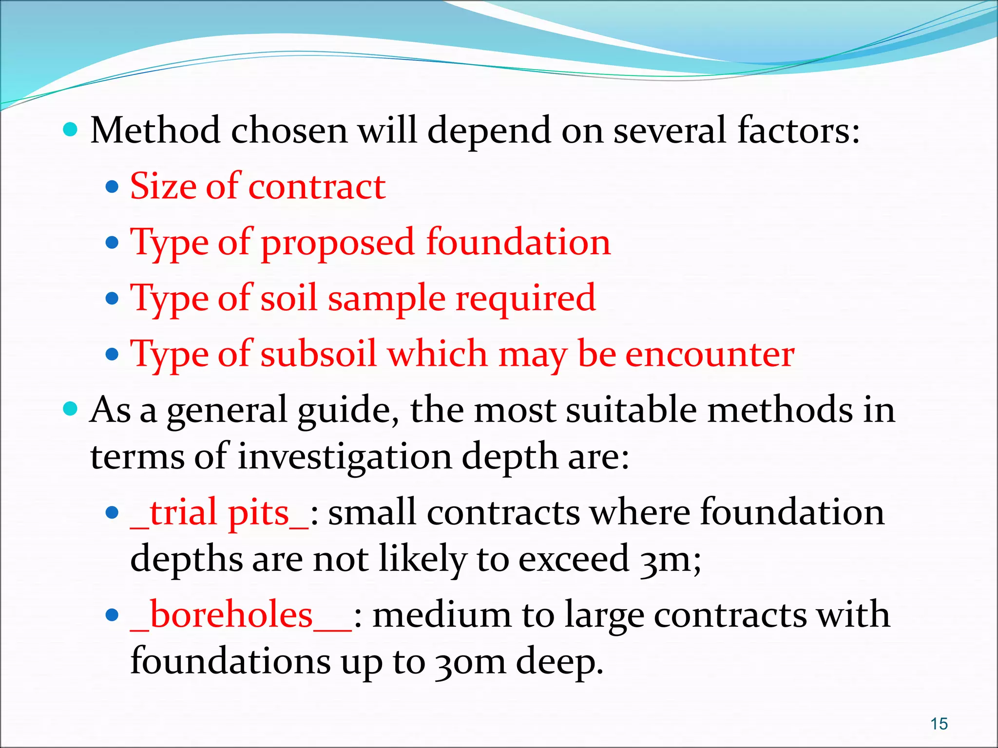  Method chosen will depend on several factors:
 Size of contract
 Type of proposed foundation
 Type of soil sample required
 Type of subsoil which may be encounter
 As a general guide, the most suitable methods in
terms of investigation depth are:
 _trial pits_: small contracts where foundation
depths are not likely to exceed 3m;
 _boreholes__: medium to large contracts with
foundations up to 30m deep.
15
 