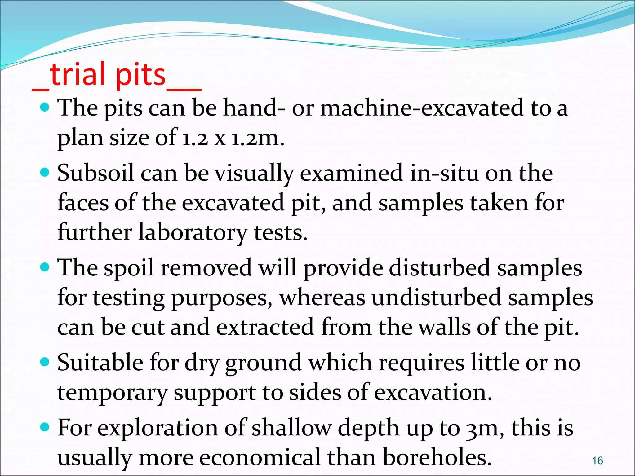 _trial pits__
 The pits can be hand- or machine-excavated to a
plan size of 1.2 x 1.2m.
 Subsoil can be visually examined in-situ on the
faces of the excavated pit, and samples taken for
further laboratory tests.
 The spoil removed will provide disturbed samples
for testing purposes, whereas undisturbed samples
can be cut and extracted from the walls of the pit.
 Suitable for dry ground which requires little or no
temporary support to sides of excavation.
 For exploration of shallow depth up to 3m, this is
usually more economical than boreholes. 16
 