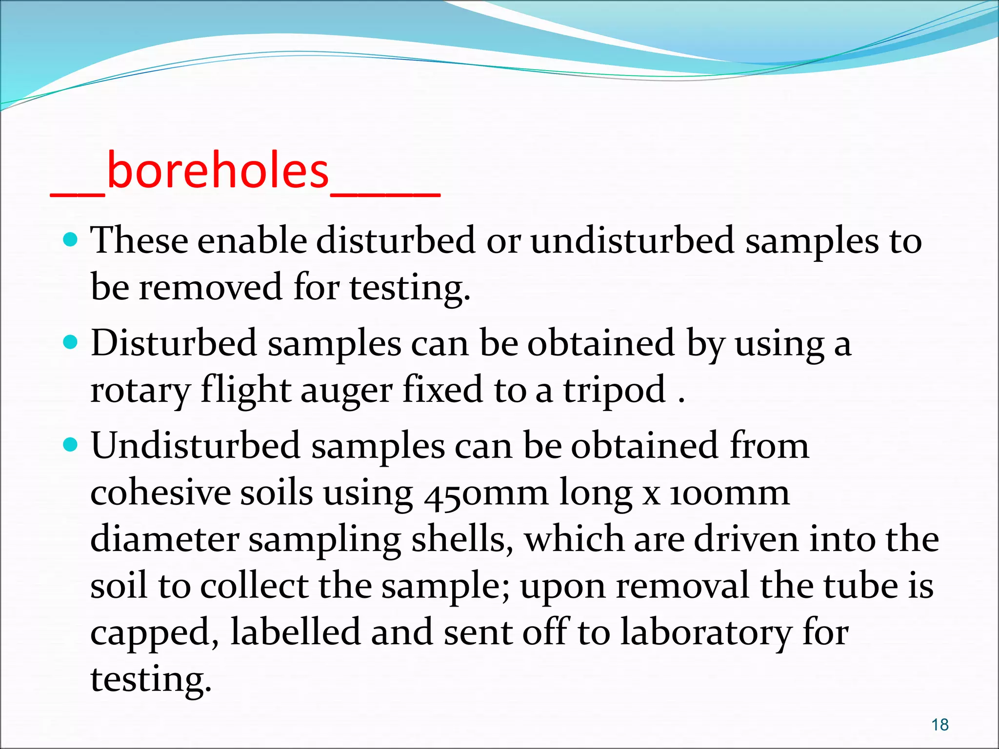 __boreholes____
 These enable disturbed or undisturbed samples to
be removed for testing.
 Disturbed samples can be obtained by using a
rotary flight auger fixed to a tripod .
 Undisturbed samples can be obtained from
cohesive soils using 450mm long x 100mm
diameter sampling shells, which are driven into the
soil to collect the sample; upon removal the tube is
capped, labelled and sent off to laboratory for
testing.
18
 