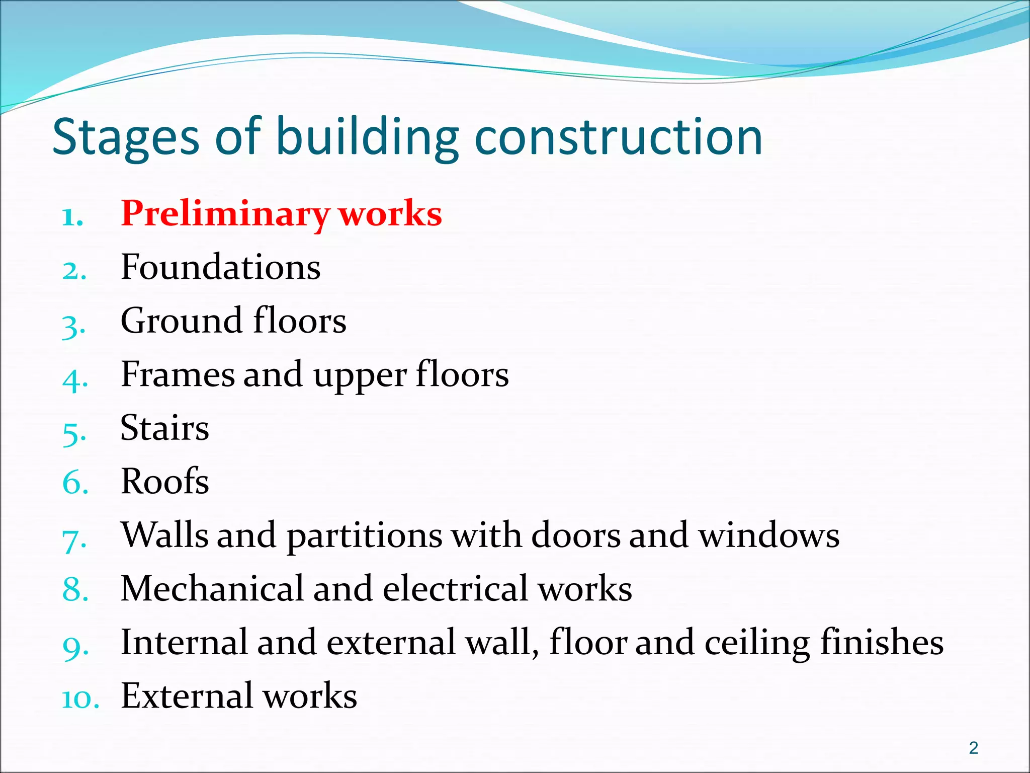 Stages of building construction
1. Preliminary works
2. Foundations
3. Ground floors
4. Frames and upper floors
5. Stairs
6. Roofs
7. Walls and partitions with doors and windows
8. Mechanical and electrical works
9. Internal and external wall, floor and ceiling finishes
10. External works
2
 