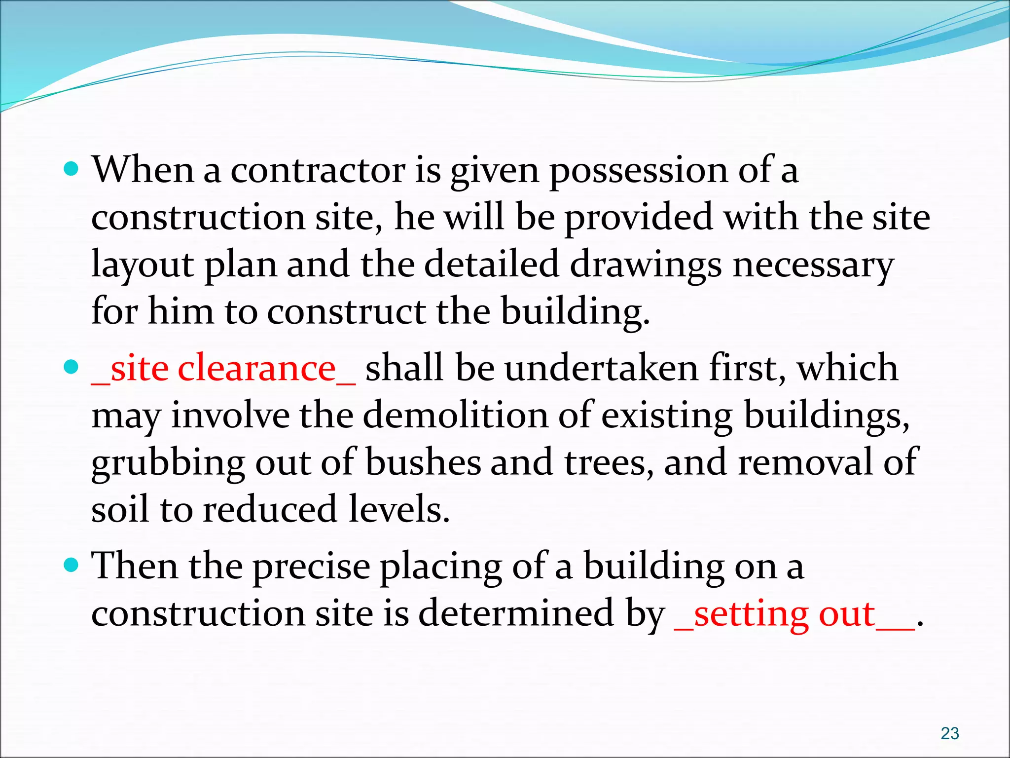  When a contractor is given possession of a
construction site, he will be provided with the site
layout plan and the detailed drawings necessary
for him to construct the building.
 _site clearance_ shall be undertaken first, which
may involve the demolition of existing buildings,
grubbing out of bushes and trees, and removal of
soil to reduced levels.
 Then the precise placing of a building on a
construction site is determined by _setting out__.
23
 