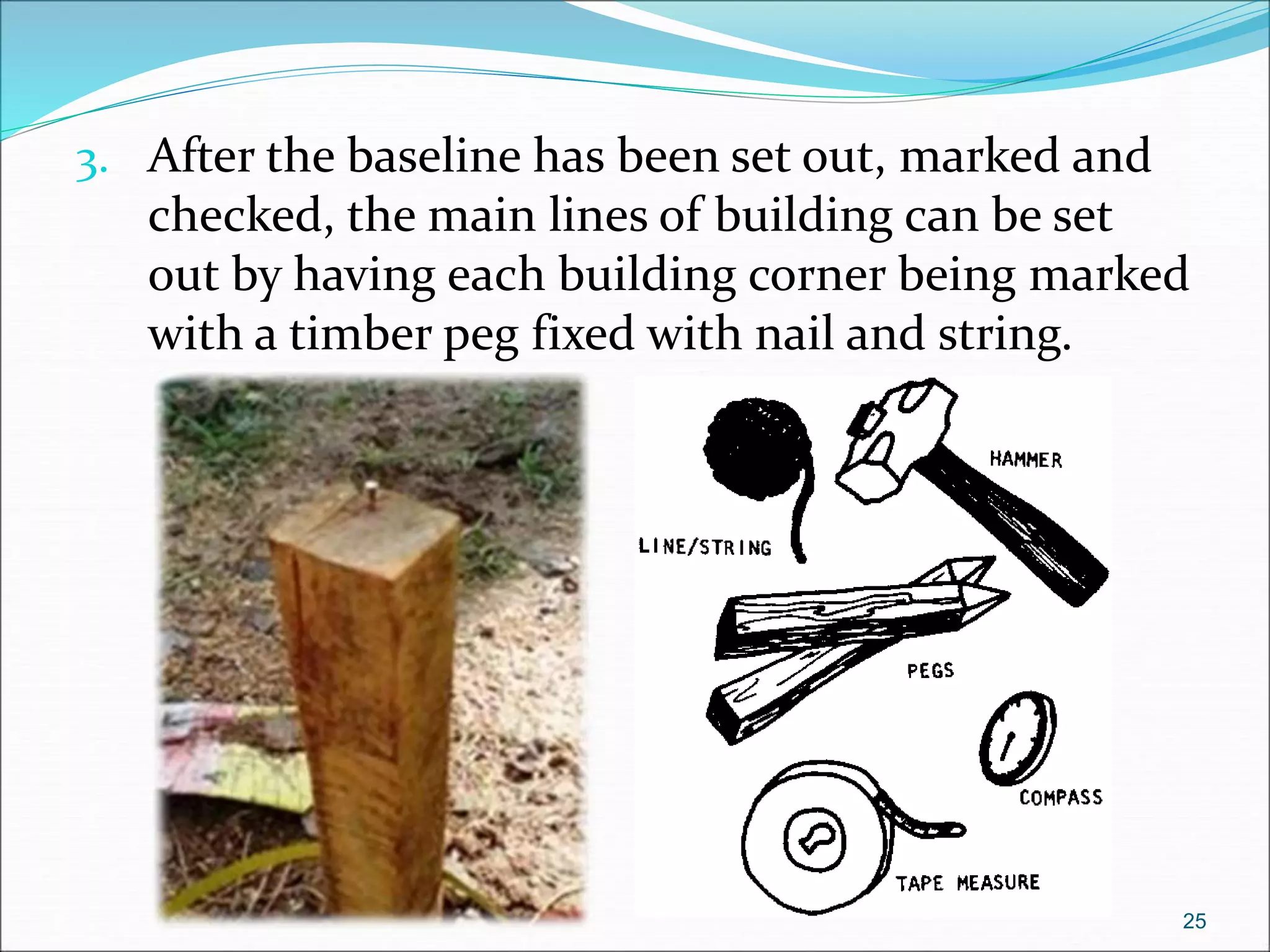 3. After the baseline has been set out, marked and
checked, the main lines of building can be set
out by having each building corner being marked
with a timber peg fixed with nail and string.
25
 