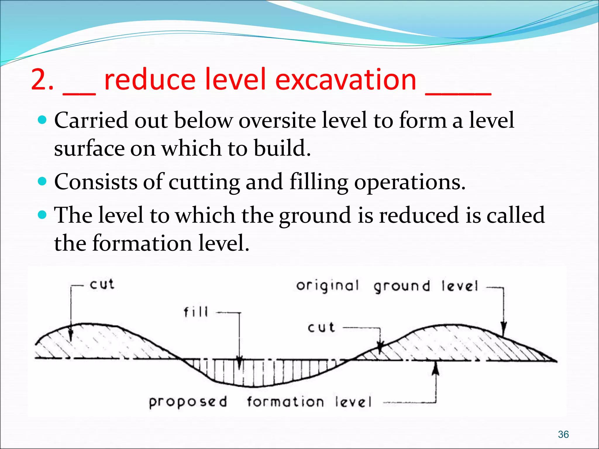2. __ reduce level excavation ____
 Carried out below oversite level to form a level
surface on which to build.
 Consists of cutting and filling operations.
 The level to which the ground is reduced is called
the formation level.
36
 