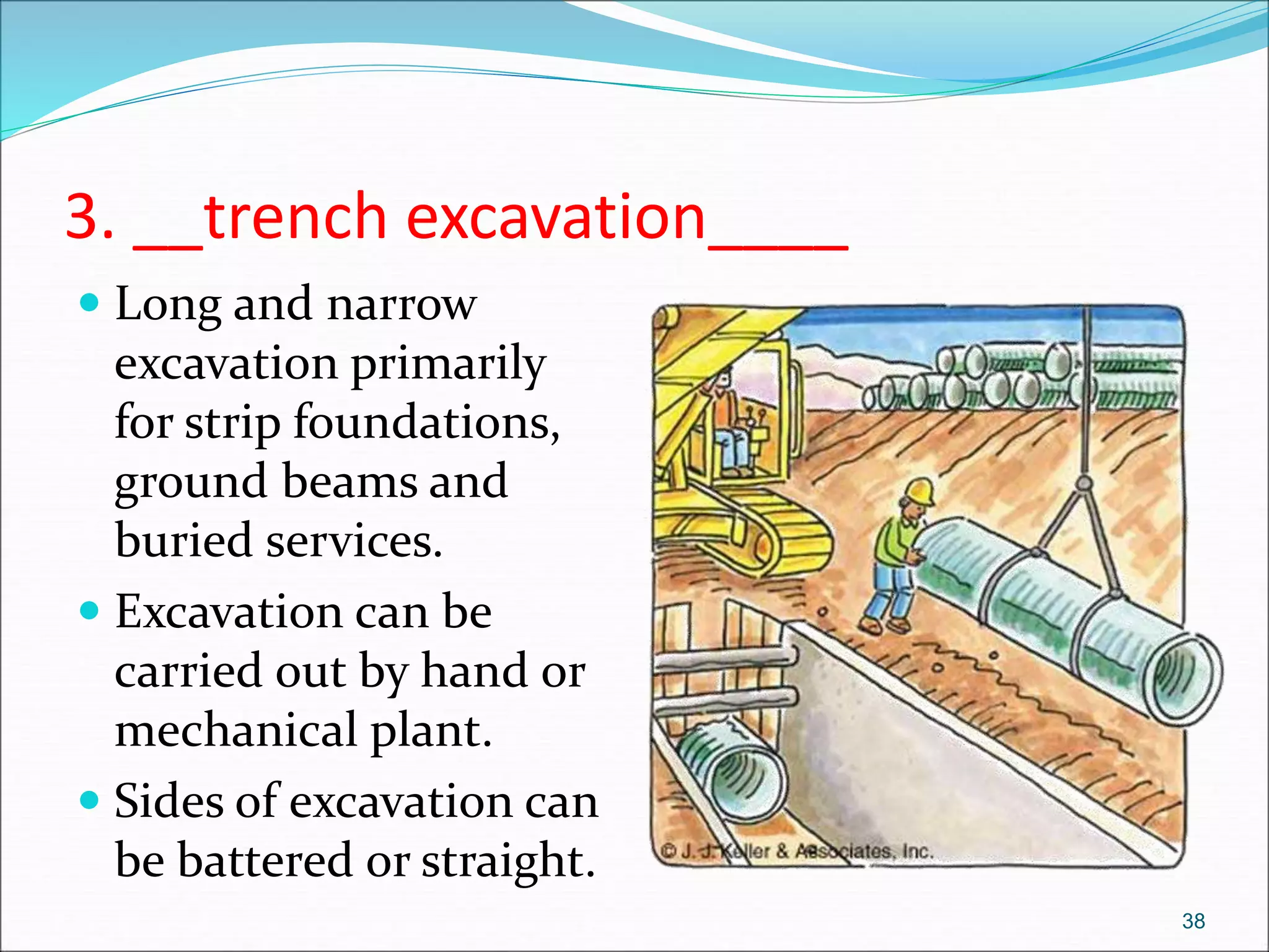 3. __trench excavation____
 Long and narrow
excavation primarily
for strip foundations,
ground beams and
buried services.
 Excavation can be
carried out by hand or
mechanical plant.
 Sides of excavation can
be battered or straight.
38
 