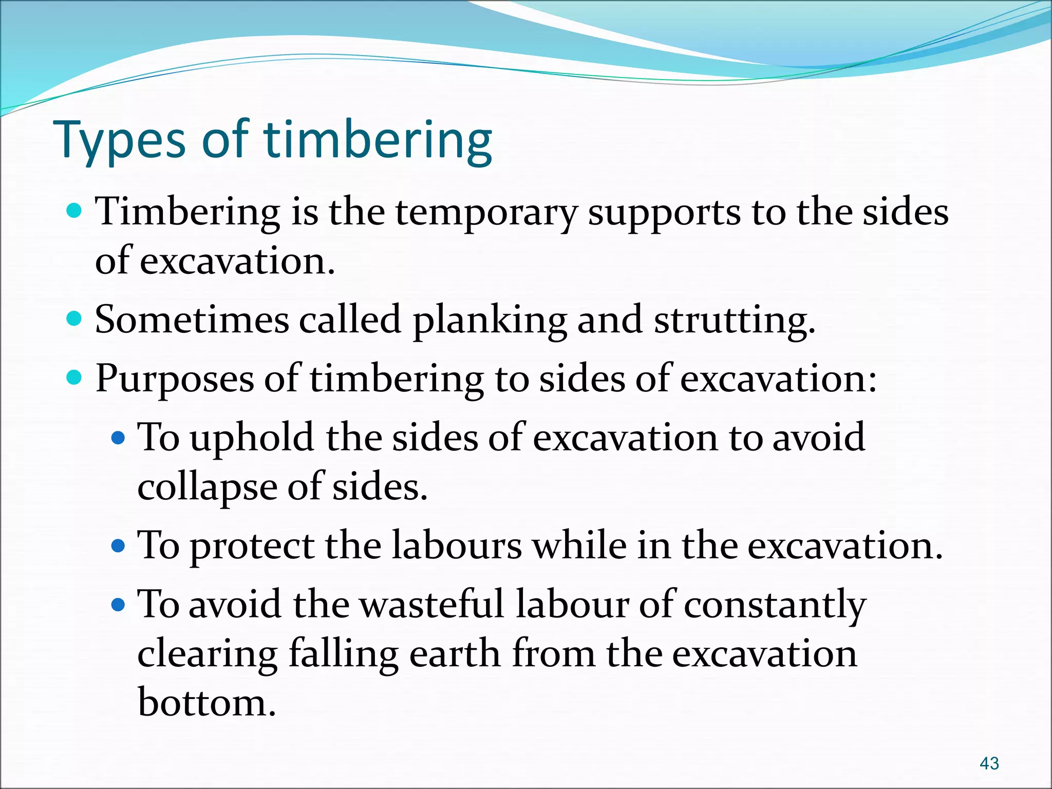Types of timbering
 Timbering is the temporary supports to the sides
of excavation.
 Sometimes called planking and strutting.
 Purposes of timbering to sides of excavation:
 To uphold the sides of excavation to avoid
collapse of sides.
 To protect the labours while in the excavation.
 To avoid the wasteful labour of constantly
clearing falling earth from the excavation
bottom.
43
 