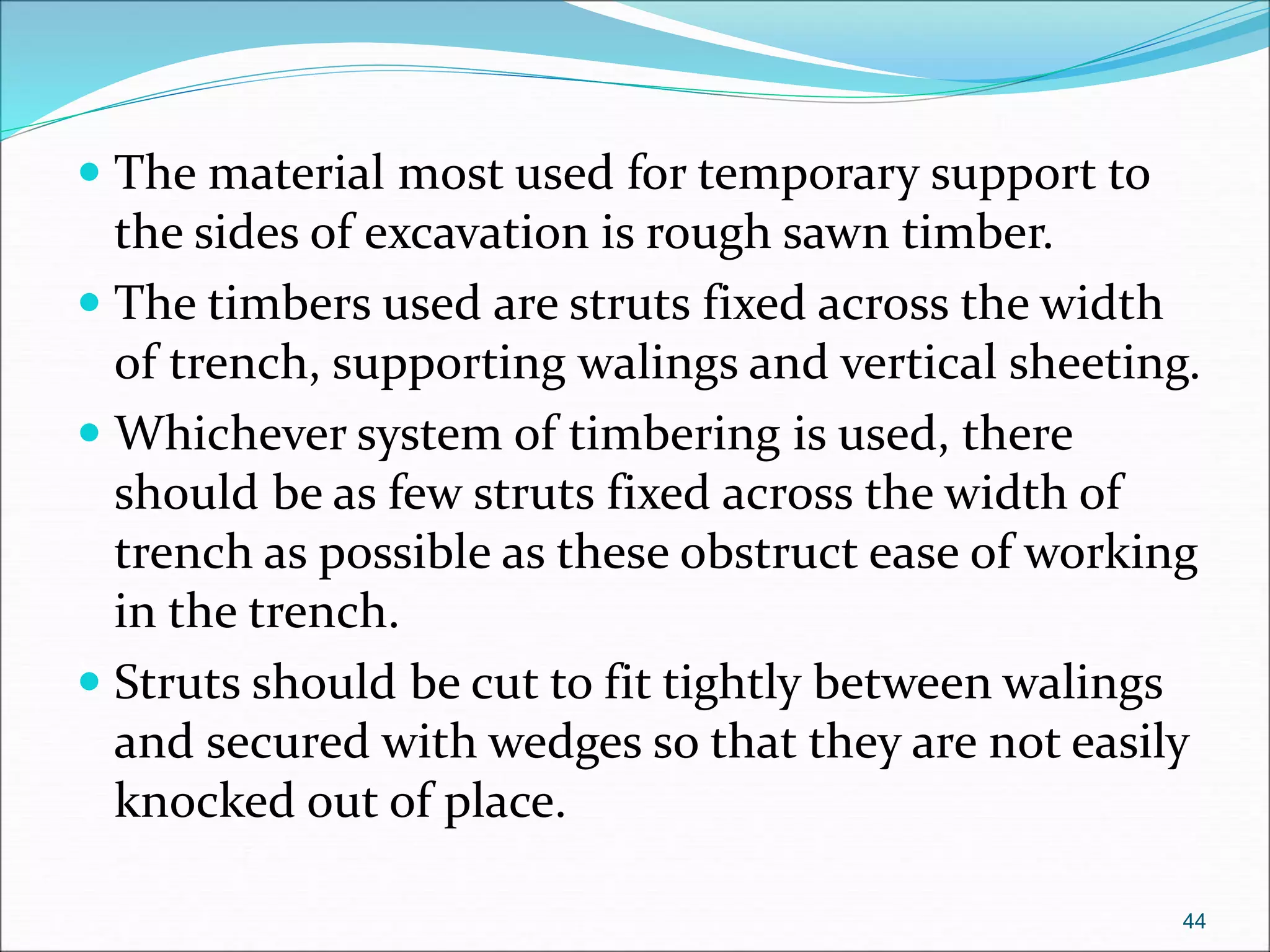  The material most used for temporary support to
the sides of excavation is rough sawn timber.
 The timbers used are struts fixed across the width
of trench, supporting walings and vertical sheeting.
 Whichever system of timbering is used, there
should be as few struts fixed across the width of
trench as possible as these obstruct ease of working
in the trench.
 Struts should be cut to fit tightly between walings
and secured with wedges so that they are not easily
knocked out of place.
44
 
