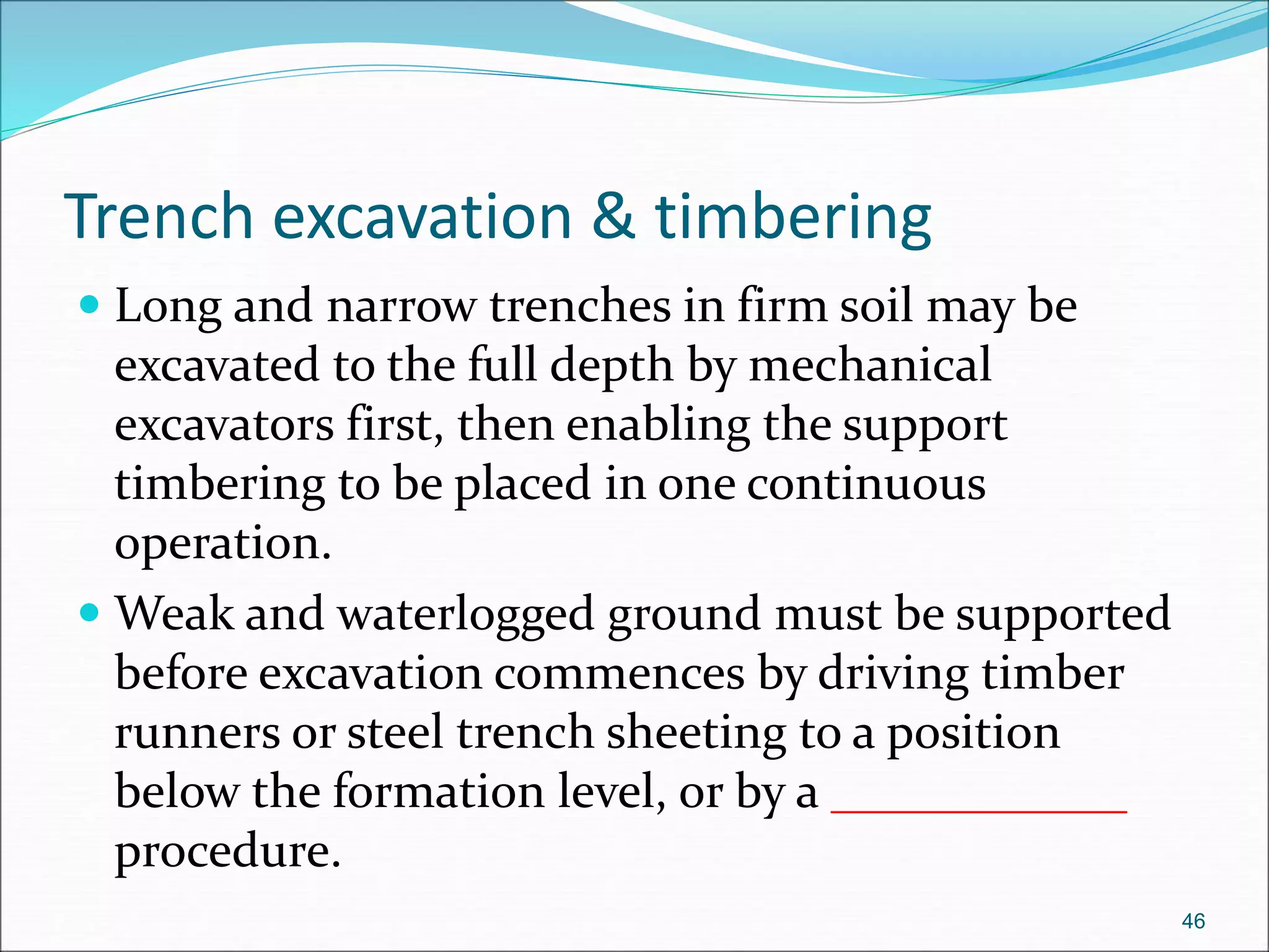 Trench excavation & timbering
 Long and narrow trenches in firm soil may be
excavated to the full depth by mechanical
excavators first, then enabling the support
timbering to be placed in one continuous
operation.
 Weak and waterlogged ground must be supported
before excavation commences by driving timber
runners or steel trench sheeting to a position
below the formation level, or by a ____________
procedure.
46
 