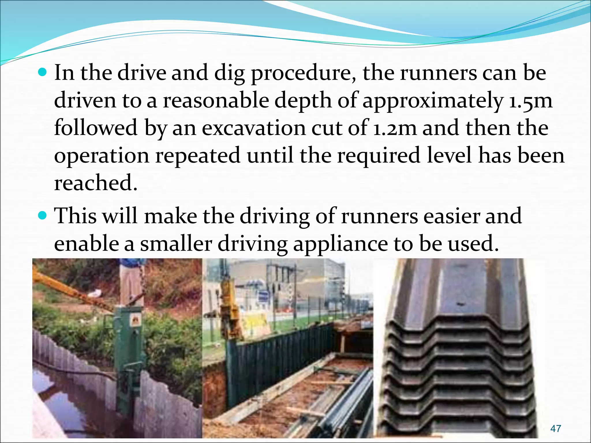  In the drive and dig procedure, the runners can be
driven to a reasonable depth of approximately 1.5m
followed by an excavation cut of 1.2m and then the
operation repeated until the required level has been
reached.
 This will make the driving of runners easier and
enable a smaller driving appliance to be used.
47
 