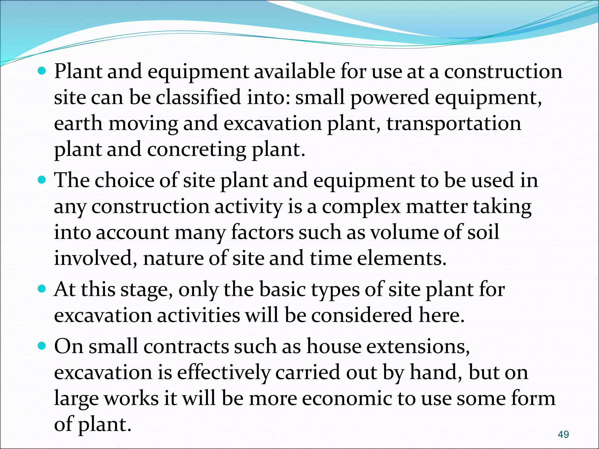  Plant and equipment available for use at a construction
site can be classified into: small powered equipment,
earth moving and excavation plant, transportation
plant and concreting plant.
 The choice of site plant and equipment to be used in
any construction activity is a complex matter taking
into account many factors such as volume of soil
involved, nature of site and time elements.
 At this stage, only the basic types of site plant for
excavation activities will be considered here.
 On small contracts such as house extensions,
excavation is effectively carried out by hand, but on
large works it will be more economic to use some form
of plant. 49
 