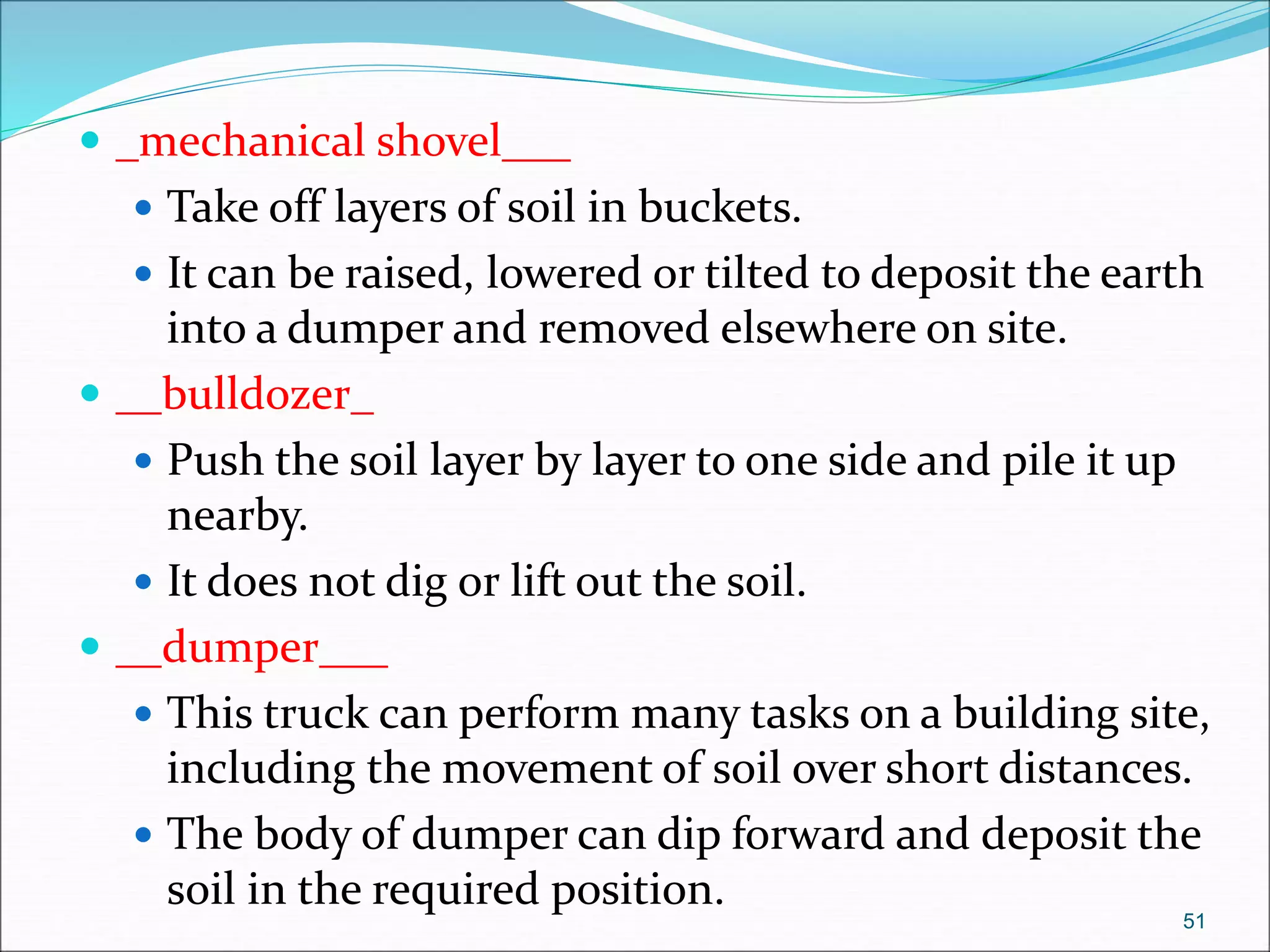  _mechanical shovel___
 Take off layers of soil in buckets.
 It can be raised, lowered or tilted to deposit the earth
into a dumper and removed elsewhere on site.
 __bulldozer_
 Push the soil layer by layer to one side and pile it up
nearby.
 It does not dig or lift out the soil.
 __dumper___
 This truck can perform many tasks on a building site,
including the movement of soil over short distances.
 The body of dumper can dip forward and deposit the
soil in the required position.
51
 
