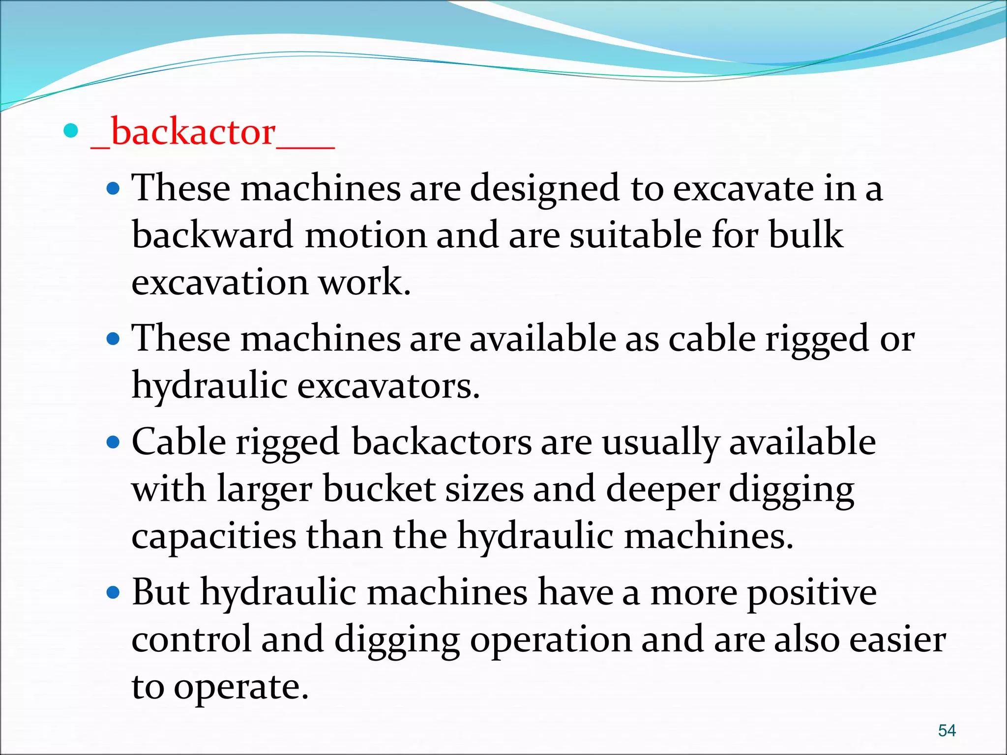  _backactor___
 These machines are designed to excavate in a
backward motion and are suitable for bulk
excavation work.
 These machines are available as cable rigged or
hydraulic excavators.
 Cable rigged backactors are usually available
with larger bucket sizes and deeper digging
capacities than the hydraulic machines.
 But hydraulic machines have a more positive
control and digging operation and are also easier
to operate.
54
 