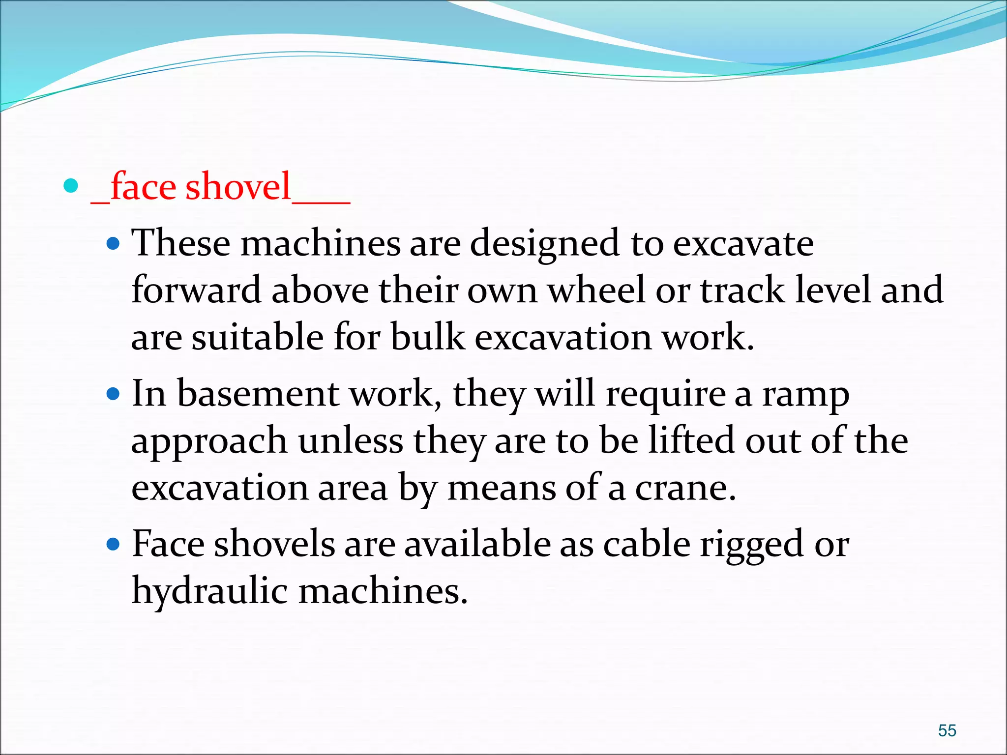  _face shovel___
 These machines are designed to excavate
forward above their own wheel or track level and
are suitable for bulk excavation work.
 In basement work, they will require a ramp
approach unless they are to be lifted out of the
excavation area by means of a crane.
 Face shovels are available as cable rigged or
hydraulic machines.
55
 