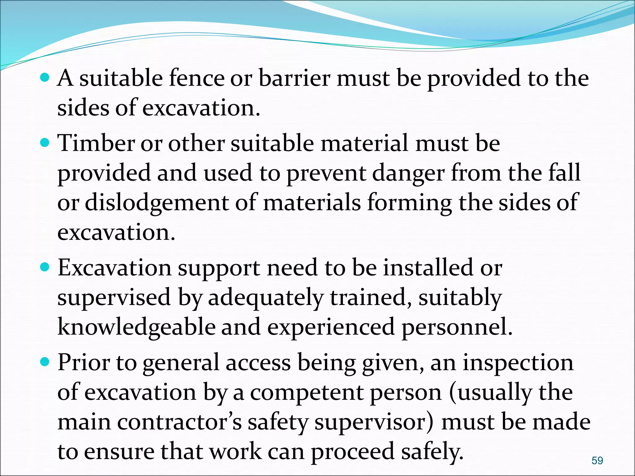  A suitable fence or barrier must be provided to the
sides of excavation.
 Timber or other suitable material must be
provided and used to prevent danger from the fall
or dislodgement of materials forming the sides of
excavation.
 Excavation support need to be installed or
supervised by adequately trained, suitably
knowledgeable and experienced personnel.
 Prior to general access being given, an inspection
of excavation by a competent person (usually the
main contractor’s safety supervisor) must be made
to ensure that work can proceed safely. 59
 