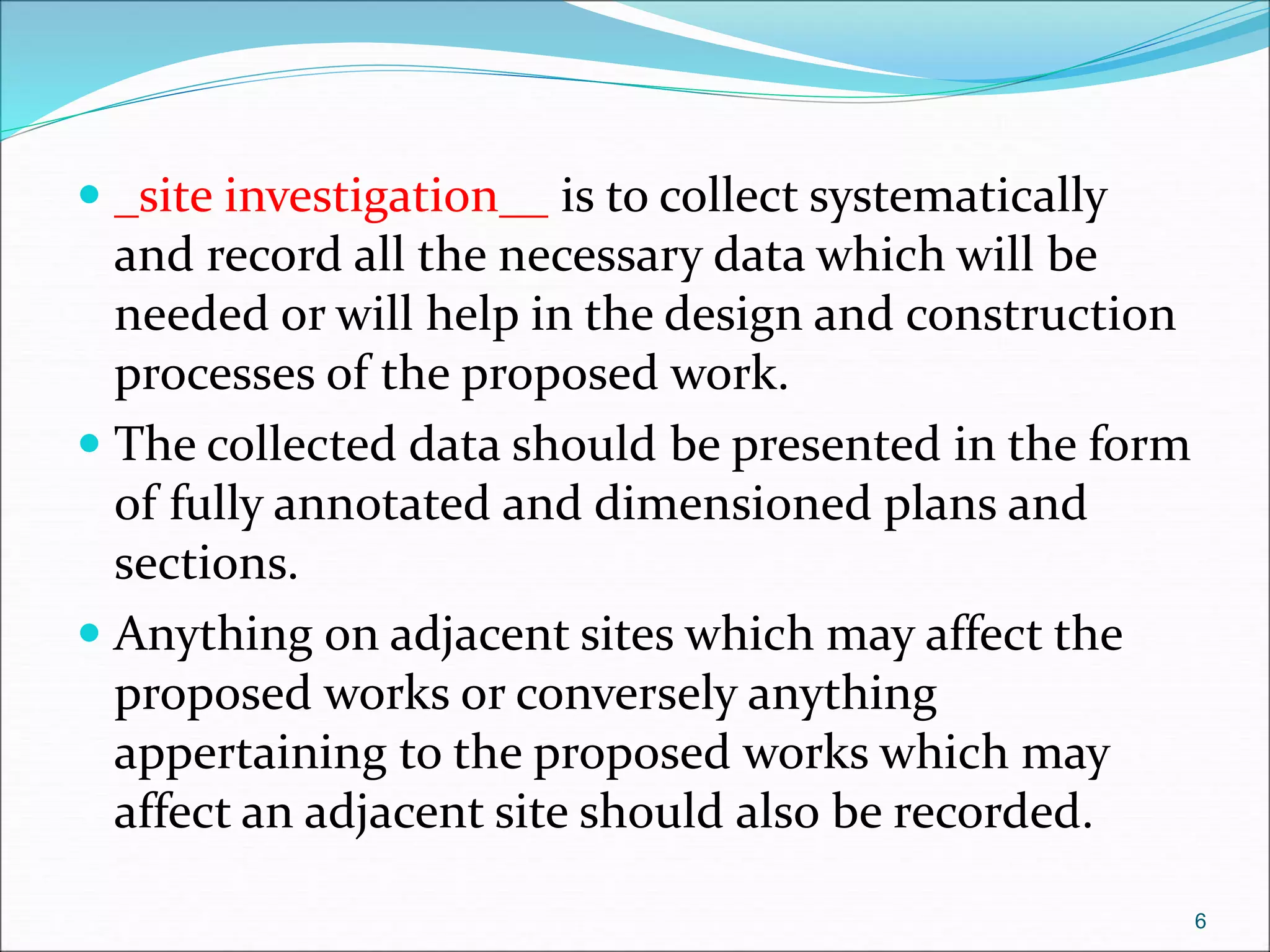  _site investigation__ is to collect systematically
and record all the necessary data which will be
needed or will help in the design and construction
processes of the proposed work.
 The collected data should be presented in the form
of fully annotated and dimensioned plans and
sections.
 Anything on adjacent sites which may affect the
proposed works or conversely anything
appertaining to the proposed works which may
affect an adjacent site should also be recorded.
6
 