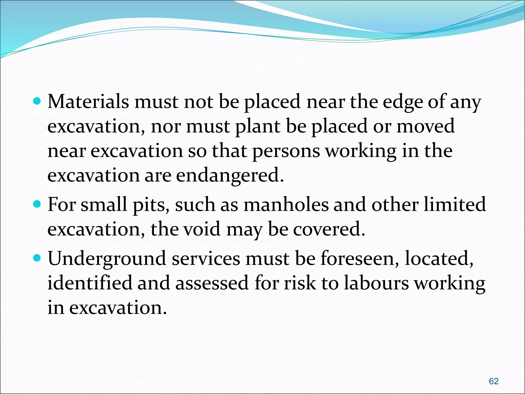  Materials must not be placed near the edge of any
excavation, nor must plant be placed or moved
near excavation so that persons working in the
excavation are endangered.
 For small pits, such as manholes and other limited
excavation, the void may be covered.
 Underground services must be foreseen, located,
identified and assessed for risk to labours working
in excavation.
62
 