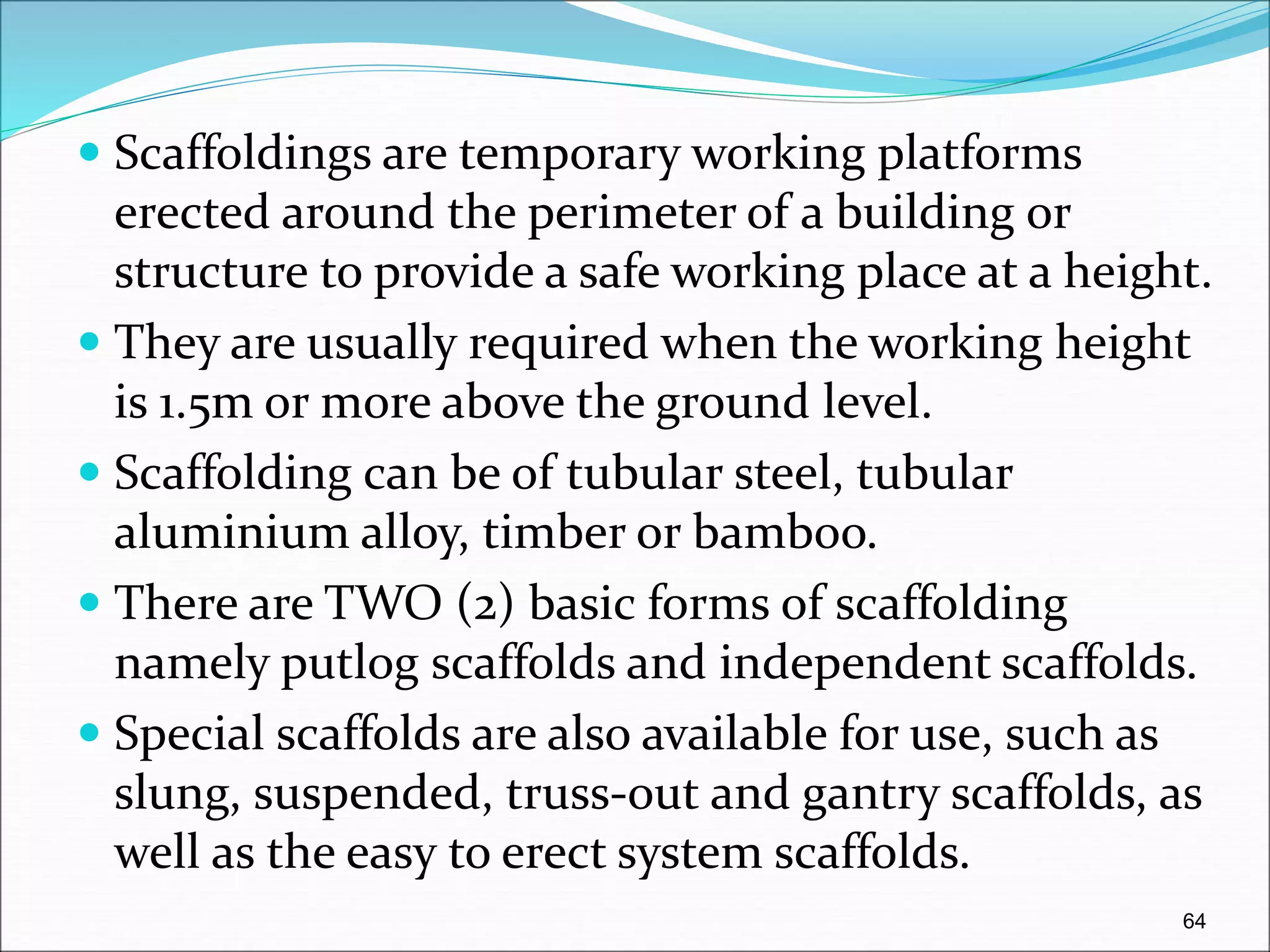  Scaffoldings are temporary working platforms
erected around the perimeter of a building or
structure to provide a safe working place at a height.
 They are usually required when the working height
is 1.5m or more above the ground level.
 Scaffolding can be of tubular steel, tubular
aluminium alloy, timber or bamboo.
 There are TWO (2) basic forms of scaffolding
namely putlog scaffolds and independent scaffolds.
 Special scaffolds are also available for use, such as
slung, suspended, truss-out and gantry scaffolds, as
well as the easy to erect system scaffolds.
64
 
