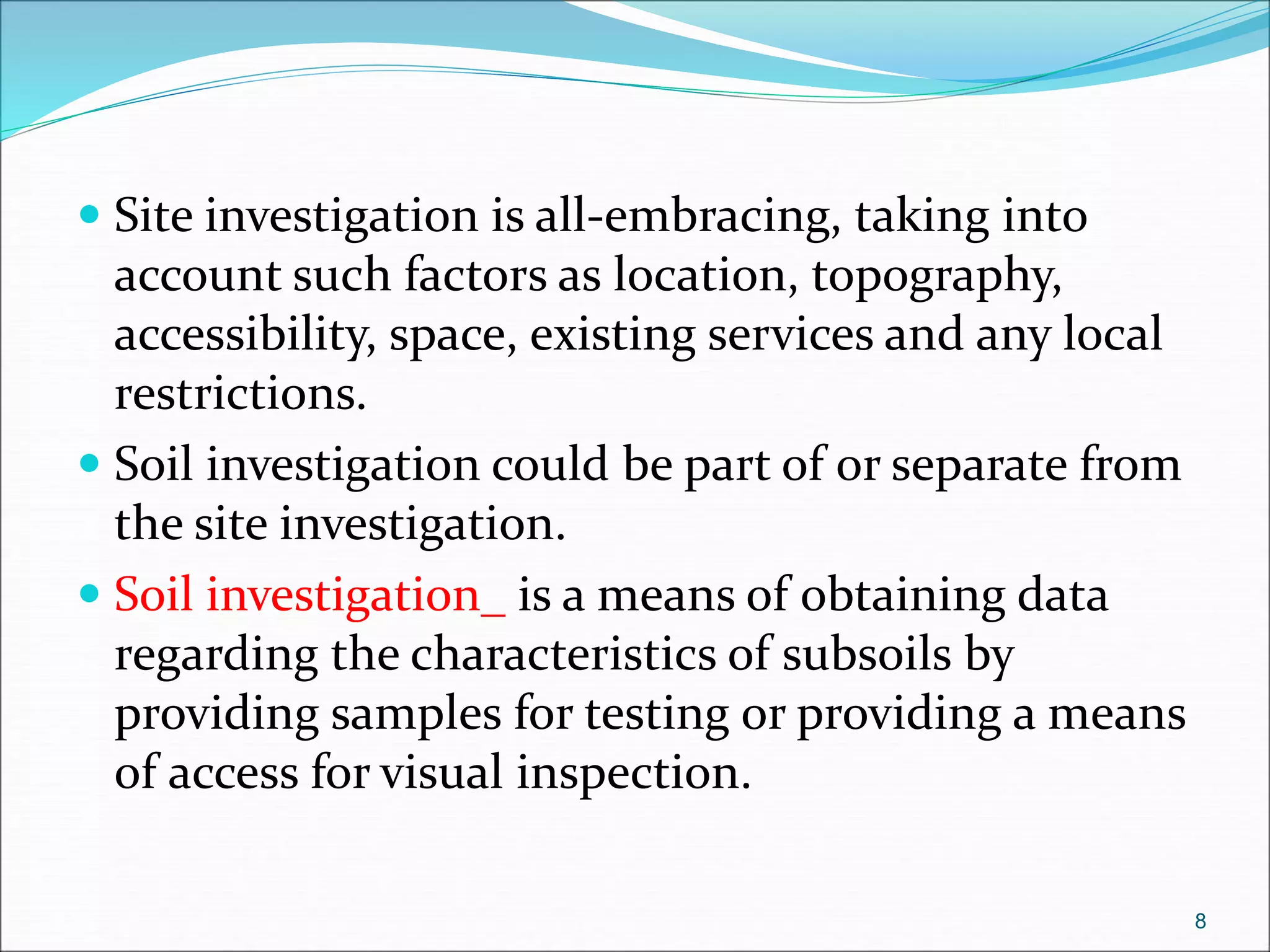  Site investigation is all-embracing, taking into
account such factors as location, topography,
accessibility, space, existing services and any local
restrictions.
 Soil investigation could be part of or separate from
the site investigation.
 Soil investigation_ is a means of obtaining data
regarding the characteristics of subsoils by
providing samples for testing or providing a means
of access for visual inspection.
8
 
