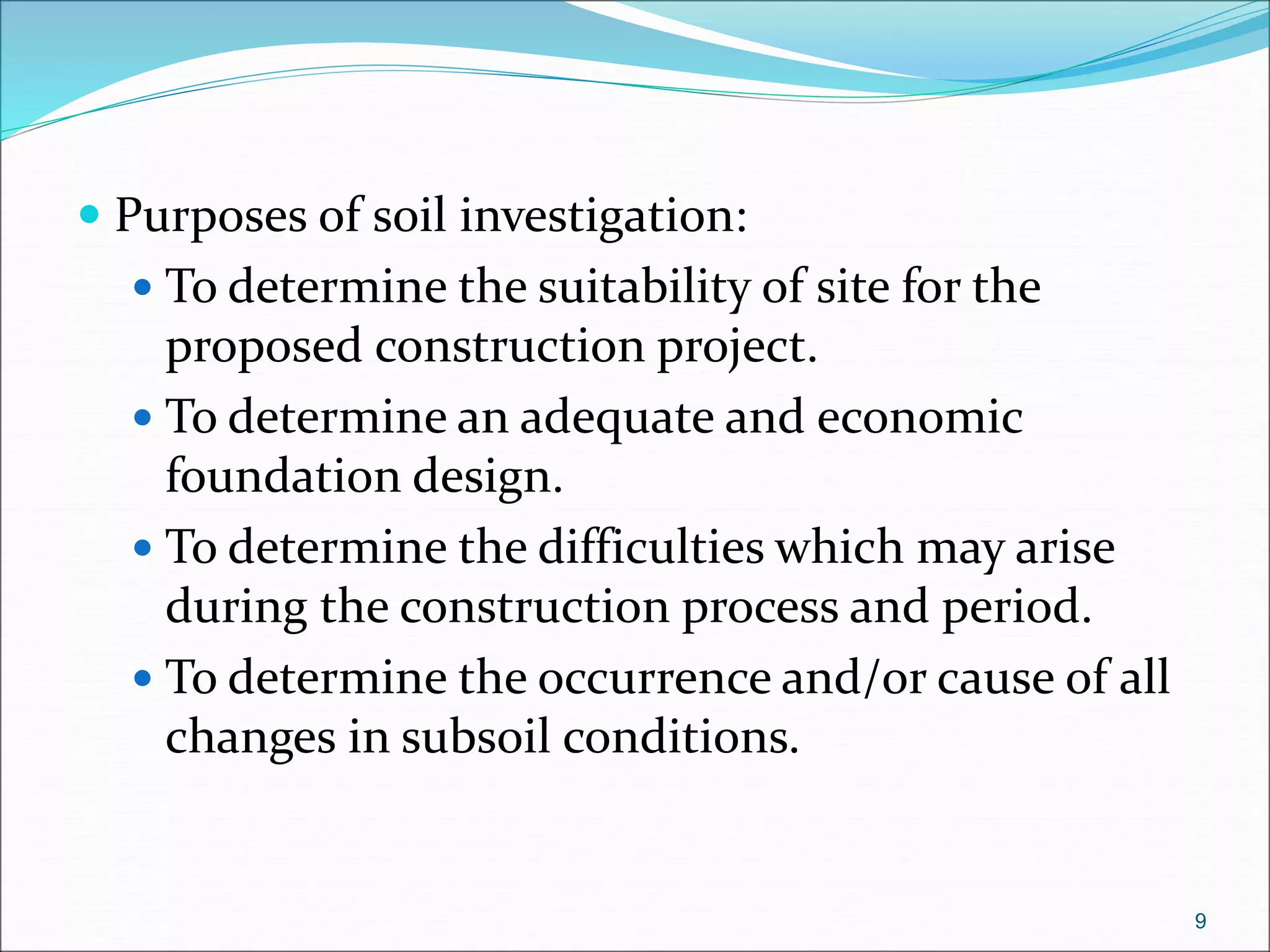  Purposes of soil investigation:
 To determine the suitability of site for the
proposed construction project.
 To determine an adequate and economic
foundation design.
 To determine the difficulties which may arise
during the construction process and period.
 To determine the occurrence and/or cause of all
changes in subsoil conditions.
9
 