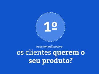 os clientes querem o
seu produto?
1º
#customerdiscovery
 