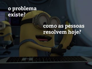 o problema
existe?
como as pessoas
resolvem hoje?
 