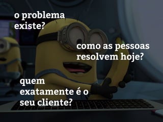 o problema
existe?
como as pessoas
resolvem hoje?
quem
exatamente é o
seu cliente?
 