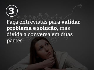 Faça entrevistas para validar
problema e solução, mas
divida a conversa em duas
partes
3
 
