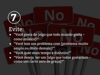Evite:
● “Você gosta de [algo que todo mundo gosta –
como música]?”
● “Você tem um problema com [problema muito
amplo ou óbvio demais]?”
● “Você quer mais tempo e dinheiro?”
● “Você deseja ter um [algo que todos gostariam –
como um carro zero de graça]?”
7
 