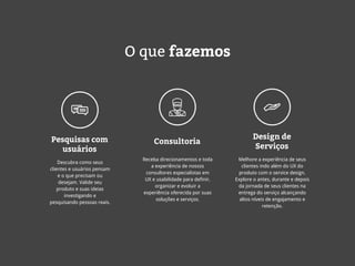 O que fazemos
Pesquisas com
usuários
Consultoria
Design de
Serviços
Descubra como seus
clientes e usuários pensam
e o que precisam ou
desejam. Valide seu
produto e suas ideias
investigando e
pesquisando pessoas reais.
Receba direcionamentos e toda
a experiência de nossos
consultores especialistas em
UX e usabilidade para definir,
organizar e evoluir a
experiência oferecida por suas
soluções e serviços.
Melhore a experiência de seus
clientes indo além do UX do
produto com o service design.
Explore o antes, durante e depois
da jornada de seus clientes na
entrega do serviço alcançando
altos níveis de engajamento e
retenção.
 