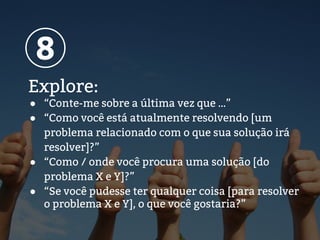 Explore:
● “Conte-me sobre a última vez que …”
● “Como você está atualmente resolvendo [um
problema relacionado com o que sua solução irá
resolver]?”
● “Como / onde você procura uma solução [do
problema X e Y]?”
● “Se você pudesse ter qualquer coisa [para resolver
o problema X e Y], o que você gostaria?”
8
 